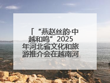 “燕赵丝韵·中越和鸣”2025年河北省文化和旅游推介会在越南河内举行